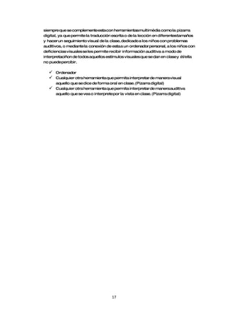 siempre que se complementeesta con herramientasmultimèdia como la pizarra
digital, ya que permite la traducción escrita o de la lección en diferentestamaños
y hacer un seguimiento visual de la clase, dedicado a los niños con problemas
auditivos, o mediante la conexión de esta a un ordenador personal, a los niños con
deficiencias visuales se les permite recibir información auditiva a modo de
interpretaciñon de todos aquellos estímulos visuales que se dan en clasey él/ella
no puedepercibir.

     Ordenador
     Cualquier otra herramienta que permita interpretar de manera visual
      aquello que se dice de forma oral en clase. (Pizarra digital)
     Cualquier otra herramienta que permita interpretar de manera auditiva
      aquello que se vea o interpretepor la vista en clase. (Pizarra digital)




                                     17
 