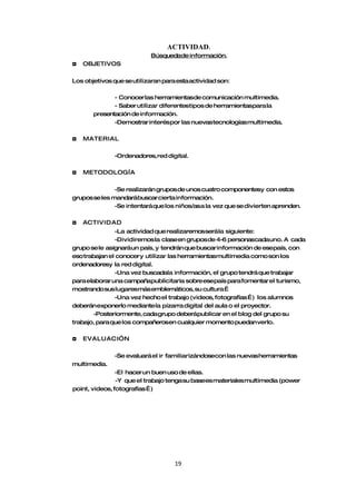 ACTIVIDAD.
                            Búsquedade información.
◘   OBJETIVOS

Los objetivos que se utilizaran para esta actividad son:

              - Conocer las herramientasde comunicación multimedia.
              - Saber utilizar diferentestipos de herramientaspara la
       presentación de información.
              -Demostrar interés por las nuevas tecnologías multimedia.

◘   MATERIAL

               -Ordenadores, red digital.

◘   METODOLOGÍA

               -Se realizarán grupos de unos cuatro componentesy con estos
grupos se les mandarábuscar cierta información.
               -Se intentará que los niños/asa la vez que se divierten aprenden.

◘   ACTIVIDAD
               -La actividad que realizaremosserá la siguiente:
               -Dividiremos la claseen grupos de 4-6 personascadauno. A cada
grupo se le asignará un país, y tendrán que buscar información de esepaís, con
eso trabajan el conocer y utilizar las herramientasmultimedia como son los
ordenadoresy la red digital.
               -Una vez buscadala información, el grupo tendrá que trabajar
para elaborar una campañapublicitaria sobre esepaís para fomentar el turismo,
mostrando sus lugaresmás emblemáticos, su cultura…
               -Una vez hecho el trabajo (videos, fotografías…) los alumnos
deberán exponerlo mediante la pizarra digital del aula o el proyector.
       -Posteriormente, cada grupo deberápublicar en el blog del grupo su
trabajo, para que los compañerosen cualquier momento puedan verlo.

◘   EVALUACI”N

               -Se evaluará el ir familiarizándosecon las nuevas herramientas
multimedia.
                -El hacer un buen uso de ellas.
                -Y que el trabajo tenga su basees materiales multimedia (power
point, videos, fotografías…)




                                    19
 