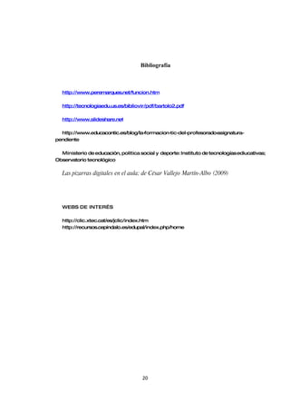 Bibliografía



  http://www.peremarques.net/funcion.htm

  http://tecnologiaedu.us.es/bibliovir/pdf/bartolo2.pdf

  http://www.slideshare.net

  http://www.educacontic.es/blog/la-formacion-tic-del-profesorado-
                                                                 asignatura-
pendiente

  Ministerio de educación, politica social y deporte: Instituto de tecnologías ediucativas;
Observatorio tecnológico

  Las pizarras digitales en el aula; de César Vallejo Martín-Albo (2009)




  WEBS DE INTER…S

  http://clic.xtec.cat/es/jclic/index.htm
  http://recursos.cepindalo.es/edupal/index.php/home




                                     20
 