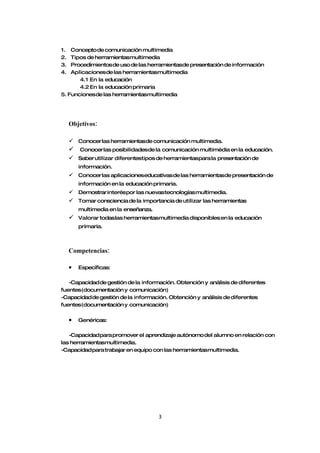 1.  Concepto de comunicación multimedia
2.  Tipos de herramientasmultimedia
3.  Procedimientos de uso de las herramientasde presentación de información
4.  Aplicacionesde las herramientasmultimedia
       4.1 En la educación
       4.2 En la educación primaria
5. Funcionesde las herramientasmultimedia




     Objetivos:

      Conocer las herramientasde comunicación multimedia.
        Conocer las posibilidadesde la comunicación multimèdia en la educación.
      Saber utilizar diferentestipos de herramientaspara la presentación de
         información.
      Conocer las aplicacioneseducativas de las herramientasde presentación de
         información en la educación primaria.
      Demostrar interéspor las nuevastecnologías multimedia.
      Tomar consciencia de la importancia de utilizar las herramientas
         multimedia en la enseñanza.
        Valorar todaslas herramientasmultimedia disponibles en la educación
         primaria.



     Competencias:

     •   Específicas:

   -Capacidad de gestión de la información. Obtención y análisis de diferentes
fuentes(documentación y comunicación)
-Capacidad de gestión de la información. Obtención y análisis de diferentes
fuentes(documentación y comunicación)

     •   Genéricas:

   -Capacidad para promover el aprendizaje autónomo del alumno en relación con
las herramientasmultimedia.
-Capacidad para trabajar en equipo con las herramientasmultimedia.




                                       3
 