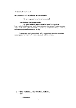 Definición de multimedia

Según Guiza (2002), la definición de multimedia es:

               En forma general como “muchosmedios”.

       Una definición más específica sería:
              Un sistemaque es capaz de presentar una combinación de
información textual, sonora y audiovisual coordinando gráficos, fotos, secuencias
animadasde video, gráficos animados, sonidos y voces, permitiendo en ocasiones
una interacción multisensorial del usuario.

       A nuestro parecer, multimedia lo definiríamos como aquellos medios que
nos proporcionan información de modo visual, gráfica, sonora...




  2. TIPOS DE HERRAMIENTAS MULTIMEDIA
      Tipos:

         •Pizarra digital
                                     5
 