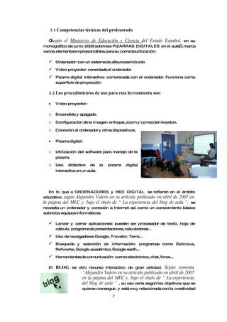 3.1 Competencias técnicas del profesorado

   “Según el Ministerio de Educación y Ciencia del Estado Español, en su
monográfico de junio 2009 sobre las PIZARRAS DIGITALES en el aula”, marca
varios elementosimprescindibles para su correctautilización:

      Ordenador: con un sistemade altavocesincluido

      Video proyector: conectadoal ordenador

      Pizarra digital interactiva: comunicada con el ordenador. Funciona como
       superficie de proyección

  3.2 Los procedimientos de uso para esta herramienta son:

  •    Video proyector :

  o    Encendido y apagado.

  o    Configuración de la imagen: enfoque, zoom y corrección keyston.

  o    Conexión al ordenador y otros dispositivos.


  •    Pizarra digital:

  o    Utilización del software para manejo de la
       pizarra.

  o    Uso    didáctico    de    la   pizarra   digital
       interactiva en un aula.




   En lo que a ORDENADORES y RED DIGITAL se refieren en el ámbito
educativo, según Alejandro Valero en su artículo publicado en abril de 2007 en
la página del MEC y, bajo el título de “ La experiencia del blog de aula “, se
necesita un ordenador y conexión a Internet así como un conocimiento básico
sobre los equipos informáticos:

      Lanzar y cerrar aplicaciones: pueden ser procesador de texto, hoja de
       cálculo, programade presentaciones, calculadoras...

      Uso de navegadores: Google, Trovator, Terra...

      Búsqueda y selección de información: programas como Delicious,
       Refworks, Google académico, Google earth...

      Herramientasde comunicación: correo electrónico, chat, foros...

  El   BLOG       es otro recurso interactivo de gran utilidad.    Según comenta
                       “ Alejandro Valero en su artículo publicado en abril de 2007
                       en la página del MEC y, bajo el título de “ La experiencia
                       del blog de aula “ , su uso varía según los objetivos que se
                       quieran conseguir, y está muy relacionada con la creatividad

                                        7
 