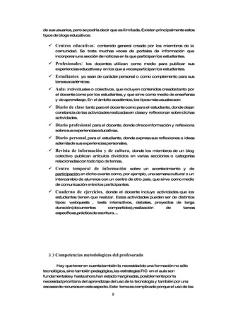 de sus usuarios, pero se podría decir que es ilimitada. Existen principalmente estos
tipos de blogs educativos:

   Centros educativos:     contenido general creado por los miembros de la
      comunidad. Se trata muchas veces de portales de información que
      incorporan una sección de noticias en la que participan los estudiantes.

   Profesionales:    los docentes utilizan como medio para publicar sus
      experiencias educativas y en los que a vecesparticipan los estudiantes.

   Estudiantes:  ya sean de carácter personal o como complemento para sus
      tareasacadémicas.

   Aula:   individuales o colectivos, que incluyen contenidos creados tanto por
      el docente como por los estudiantes, y que sirve como medio de enseñanza
      y de aprendizaje. En el ámbito académico, los tipos más usuales son:

   Diario de clase tanto para el docente como para el estudiante, donde dejan
      constancia de las actividades realizadas en clase y reflexionan sobre dichas
      actividades.

   Diario profesional para el docente, donde ofrece información y       reflexiona
      sobre sus experiencias educativas.

   Diario personal  para el estudiante, donde expresa sus reflexiones o ideas
      ademásde sus experiencias personales.

   Revista de información y de cultura,      donde los miembros de un blog
      colectivo publican artículos divididos en varias secciones o categorías
      relacionadascon todo tipo de temas.

   Centro temporal de información             sobre un acontecimiento y de
      participación en dicho evento como, por ejemplo, una semana cultural o un
      intercambio de alumnos con un centro de otro país, que sirve como medio
      de comunicación entre los participantes.

   Cuaderno de ejercicios,       donde el docente incluye actividades que los
      estudiantes tienen que realizar. Estas actividades pueden ser de distintos
      tipos: webquests , tests interactivos, debates, proyectos de larga
      duración(documentos           compartidos),realización     de       tareas
      específicas,práctica de escritura ...




  3.3 Competencias metodologicas del profesorado

       Hay que tener en cuenta también la necesidad de una formación no sólo
tecnológica, sino también pedagógica, las estrategiasTIC en el aula son
fundamentalesy hasta ahora han estadomarginadas, posiblementepor la
necesidad prioritaria del aprendizaje del uso de la tecnología y también por una
escasezde recursosen esteaspecto. Este tema es complicado porque el uso de las

                                      8
 