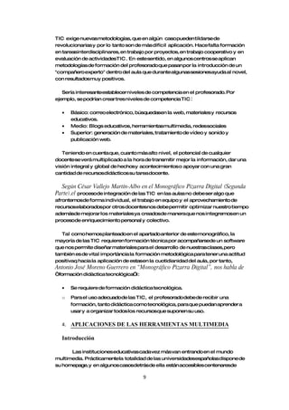 TIC exige nuevasmetodologías, que en algún casopueden tildarse de
revolucionarias y por lo tanto son de más difícil aplicación. Hace falta formación
en tareasinterdisciplinares, en trabajo por proyectos, en trabajo cooperativo y en
evaluación de actividadesTIC. En estesentido, en algunos centros se aplican
metodologías de formación del profesoradoque pasan por la introducción de un
"compañero experto" dentro del aula que durante algunas sesionesayuda al novel,
con resultadosmuy positivos.

   Sería interesanteestablecer niveles de competencia en el profesorado. Por
ejemplo, se podrían crear tres niveles de competencia TIC :

  •   Básico: correo electrónico, búsquedasen la web, materiales y recursos
      educativos.
  •   Medio: Blogs educativos, herramientasmultimedia, redessociales
  •   Superior: generación de materiales, tratamiento de vídeo y sonido y
      publicación web.

   Teniendo en cuenta que, cuanto más alto nivel, el potencial de cualquier
docentese verá multiplicado a la hora de transmitir mejor la información, dar una
visión integral y global de hechosy acontecimientos o apoyar con una gran
cantidad de recursosdidácticos su tarea docente.

  Según César Vallejo Martín-Albo en el Monográfico Pizarra Digital (Segunda
Parte),el procesode integración de las TIC en las aulas no debeser algo que
afrontemosde forma individual, el trabajo en equipo y el aprovechamiento de
recursoselaboradospor otros docentesnos debepermitir optimizar nuestro tiempo
ademásde mejorar los materiales ya creadosde manera que nos integremosen un
procesode enriquecimiento personal y colectivo.

  Tal como hemosplanteadoen el apartado anterior de estemonográfico, la
mayoría de las TIC requieren formación técnica por acompañarsede un software
que nos permite diseñar materiales para el desarrollo de nuestrasclases, pero
también es de vital importància la formación metodológica para tener una actitud
positivaq hacia la aplicación de estasen la cuotidianidad del aula, por tanto,
Antonio José Moreno Guerrero en “Monográfico Pizarra Digital”, nos habla de
“formación didàctica tecnológica”i:

  •   Se requiere de formación didáctica tecnológica.

  o   Para el uso adecuadode las TIC, el profesoradodebede recibir una
      formación, tanto didáctica como tecnológica, para que puedan aprender a
      usar y a organizar todos los recursosque suponen su uso.

  4. APLICACIONES DE LAS HERRAMIENTAS MULTIMEDIA

  Introducción

      Las institucioneseducativas cada vez más van entrando en el mundo
multimedia. Prácticamentela totalidad de las universidadesespañolas dispone de
su homepage,y en algunos casosdetrásde ella están accesibles centenaresde

                                      9
 