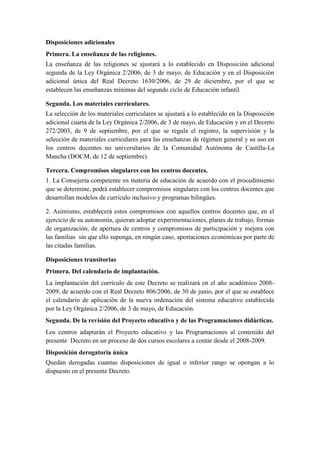 Disposiciones adicionales
Primera. La enseñanza de las religiones.
La enseñanza de las religiones se ajustará a lo establecido en Disposición adicional
segunda de la Ley Orgánica 2/2006, de 3 de mayo, de Educación y en el Disposición
adicional única del Real Decreto 1630/2006, de 29 de diciembre, por el que se
establecen las enseñanzas mínimas del segundo ciclo de Educación infantil.

Segunda. Los materiales curriculares.
La selección de los materiales curriculares se ajustará a lo establecido en la Disposición
adicional cuarta de la Ley Orgánica 2/2006, de 3 de mayo, de Educación y en el Decreto
272/2003, de 9 de septiembre, por el que se regula el registro, la supervisión y la
selección de materiales curriculares para las enseñanzas de régimen general y su uso en
los centros docentes no universitarios de la Comunidad Autónoma de Castilla-La
Mancha (DOCM, de 12 de septiembre).

Tercera. Compromisos singulares con los centros docentes.
1. La Consejería competente en materia de educación de acuerdo con el procedimiento
que se determine, podrá establecer compromisos singulares con los centros docentes que
desarrollan modelos de currículo inclusivo y programas bilingües.

2. Asimismo, establecerá estos compromisos con aquellos centros docentes que, en el
ejercicio de su autonomía, quieran adoptar experimentaciones, planes de trabajo, formas
de organización, de apertura de centros y compromisos de participación y mejora con
las familias sin que ello suponga, en ningún caso, aportaciones económicas por parte de
las citadas familias.

Disposiciones transitorias
Primera. Del calendario de implantación.
La implantación del currículo de este Decreto se realizará en el año académico 2008-
2009, de acuerdo con el Real Decreto 806/2006, de 30 de junio, por el que se establece
el calendario de aplicación de la nueva ordenación del sistema educativo establecida
por la Ley Orgánica 2/2006, de 3 de mayo, de Educación.
Segunda. De la revisión del Proyecto educativo y de las Programaciones didácticas.
Los centros adaptarán el Proyecto educativo y las Programaciones al contenido del
presente Decreto en un proceso de dos cursos escolares a contar desde el 2008-2009.
Disposición derogatoria única
Quedan derogadas cuantas disposiciones de igual o inferior rango se opongan a lo
dispuesto en el presente Decreto.
 