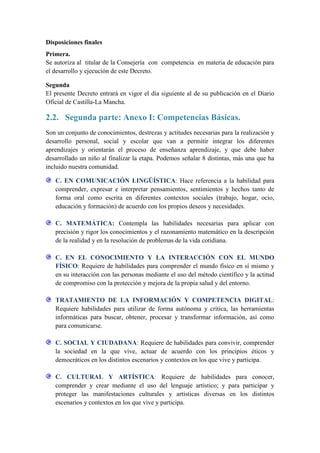 Disposiciones finales
Primera.
Se autoriza al titular de la Consejería con competencia en materia de educación para
el desarrollo y ejecución de este Decreto.

Segunda
El presente Decreto entrará en vigor el día siguiente al de su publicación en el Diario
Oficial de Castilla-La Mancha.

2.2. Segunda parte: Anexo I: Competencias Básicas.
Son un conjunto de conocimientos, destrezas y actitudes necesarias para la realización y
desarrollo personal, social y escolar que van a permitir integrar los diferentes
aprendizajes y orientarán el proceso de enseñanza aprendizaje, y que debe haber
desarrollado un niño al finalizar la etapa. Podemos señalar 8 distintas, más una que ha
incluido nuestra comunidad.

   C. EN COMUNICACIÓN LINGÜÍSTICA: Hace referencia a la habilidad para
   comprender, expresar e interpretar pensamientos, sentimientos y hechos tanto de
   forma oral como escrita en diferentes contextos sociales (trabajo, hogar, ocio,
   educación y formación) de acuerdo con los propios deseos y necesidades.

   C. MATEMÁTICA: Contempla las habilidades necesarias para aplicar con
   precisión y rigor los conocimientos y el razonamiento matemático en la descripción
   de la realidad y en la resolución de problemas de la vida cotidiana.

   C. EN EL CONOCIMIENTO Y LA INTERACCIÓN CON EL MUNDO
   FÍSICO: Requiere de habilidades para comprender el mundo físico en sí mismo y
   en su interacción con las personas mediante el uso del método científico y la actitud
   de compromiso con la protección y mejora de la propia salud y del entorno.

   TRATAMIENTO DE LA INFORMACIÓN Y COMPETENCIA DIGITAL:
   Requiere habilidades para utilizar de forma autónoma y crítica, las herramientas
   informáticas para buscar, obtener, procesar y transformar información, así como
   para comunicarse.

   C. SOCIAL Y CIUDADANA: Requiere de habilidades para convivir, comprender
   la sociedad en la que vive, actuar de acuerdo con los principios éticos y
   democráticos en los distintos escenarios y contextos en los que vive y participa.

   C. CULTURAL Y ARTÍSTICA: Requiere de habilidades para conocer,
   comprender y crear mediante el uso del lenguaje artístico; y para participar y
   proteger las manifestaciones culturales y artísticas diversas en los distintos
   escenarios y contextos en los que vive y participa.
 