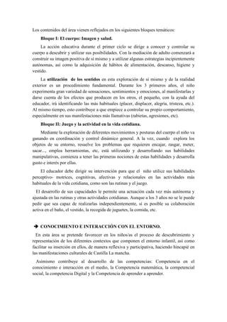 Los contenidos del área vienen reflejados en los siguientes bloques temáticos:
    Bloque I: El cuerpo: Imagen y salud.
     La acción educativa durante el primer ciclo se dirige a conocer y controlar su
cuerpo a descubrir y utilizar sus posibilidades. Con la mediación de adulto comenzará a
construir su imagen positiva de sí mismo y a utilizar algunas estrategias incipientemente
autónomas, así como la adquisición de hábitos de alimentación, descanso, higiene y
vestido.
    La utilización de los sentidos en esta exploración de sí mismo y de la realidad
exterior es un procedimiento fundamental. Durante los 3 primeros años, el niño
experimenta gran variedad de sensaciones, sentimientos y emociones, al manifestarlas y
darse cuenta de los efectos que producen en los otros, el pequeño, con la ayuda del
educador, irá identificando las más habituales (placer, displacer, alegría, tristeza, etc.).
Al mismo tiempo, esto contribuye a que empiece a controlar su propio comportamiento,
especialmente en sus manifestaciones más llamativas (rabietas, agresiones, etc).
    Bloque II: Juego y la actividad en la vida cotidiana.
    Mediante la exploración de diferentes movimientos y posturas del cuerpo el niño va
ganando en coordinación y control dinámico general. A la vez, cuando explora los
objetos de su entorno, resuelve los problemas que requieren encajar, rasgar, meter,
sacar..., emplea herramientas, etc, está utilizando y desarrollando sus habilidades
manipulativas, comienza a tener las primeras nociones de estas habilidades y desarrolla
gusto e interés por ellas.
    El educador debe dirigir su intervención para que el niño utilice sus habilidades
perceptivo- motrices, cognitivas, afectivas y relacionales en las actividades más
habituales de la vida cotidiana, como son las rutinas y el juego.
  El desarrollo de sus capacidades le permite una actuación cada vez más autónoma y
ajustada en las rutinas y otras actividades cotidianas. Aunque a los 3 años no se le puede
pedir que sea capaz de realizarlas independientemente, sí es posible su colaboración
activa en el baño, el vestido, la recogida de juguetes, la comida, etc.


 CONOCIMIENTO E INTERACCIÓN CON EL ENTORNO.
  En esta área se pretende favorecer en los niños/as el proceso de descubrimiento y
representación de los diferentes contextos que componen el entorno infantil, así como
facilitar su inserción en ellos, de manera reflexiva y participativa, haciendo hincapié en
las manifestaciones culturales de Castilla La mancha.
  Asimismo contribuye al desarrollo de las competencias: Competencia en el
conocimiento e interacción en el medio, la Competencia matemática, la competencial
social, la competencia Digital y la Competencia de aprender a aprender.
 