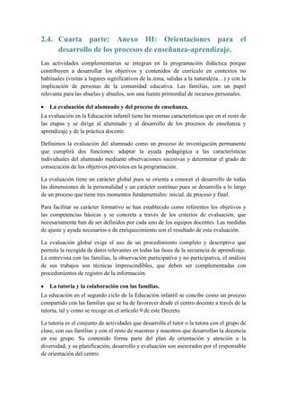 2.4. Cuarta parte: Anexo III: Orientaciones para el
     desarrollo de los procesos de enseñanza-aprendizaje.
Las actividades complementarias se integran en la programación didáctica porque
contribuyen a desarrollar los objetivos y contenidos de currículo en contextos no
habituales (visitas a lugares significativos de la zona, salidas a la naturaleza…) y con la
implicación de personas de la comunidad educativa. Las familias, con un papel
relevante para las abuelas y abuelos, son una fuente primordial de recursos personales.

   La evaluación del alumnado y del proceso de enseñanza.
La evaluación en la Educación infantil tiene las mismas características que en el resto de
las etapas y se dirige al alumnado y al desarrollo de los procesos de enseñanza y
aprendizaje y de la práctica docente.

Definimos la evaluación del alumnado como un proceso de investigación permanente
que cumplirá dos funciones: adaptar la ayuda pedagógica a las características
individuales del alumnado mediante observaciones sucesivas y determinar el grado de
consecución de los objetivos previstos en la programación.

La evaluación tiene un carácter global pues se orienta a conocer el desarrollo de todas
las dimensiones de la personalidad y un carácter continuo pues se desarrolla a lo largo
de un proceso que tiene tres momentos fundamentales: inicial, de proceso y final.

Para facilitar su carácter formativo se han establecido como referentes los objetivos y
las competencias básicas y se concreta a través de los criterios de evaluación, que
necesariamente han de ser definidos por cada uno de los equipos docentes. Las medidas
de ajuste y ayuda necesarios o de enriquecimiento son el resultado de esta evaluación.

La evaluación global exige el uso de un procedimiento completo y descriptivo que
permita la recogida de datos relevantes en todas las fases de la secuencia de aprendizaje.
La entrevista con las familias, la observación participativa y no participativa, el análisis
de sus trabajos son técnicas imprescindibles, que deben ser complementadas con
procedimientos de registro de la información.

   La tutoría y la colaboración con las familias.
La educación en el segundo ciclo de la Educación infantil se concibe como un proceso
compartido con las familias que se ha de favorecer desde el centro docente a través de la
tutoría, tal y como se recoge en el artículo 9 de este Decreto.

La tutoría es el conjunto de actividades que desarrolla el tutor o la tutora con el grupo de
clase, con sus familias y con el resto de maestras y maestros que desarrollan la docencia
en ese grupo. Su contenido forma parte del plan de orientación y atención a la
diversidad, y su planificación, desarrollo y evaluación son asesorados por el responsable
de orientación del centro.
 