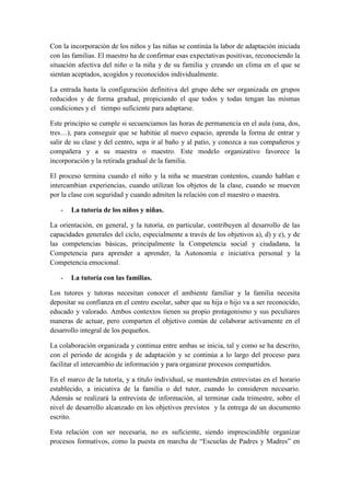 Con la incorporación de los niños y las niñas se continúa la labor de adaptación iniciada
con las familias. El maestro ha de confirmar esas expectativas positivas, reconociendo la
situación afectiva del niño o la niña y de su familia y creando un clima en el que se
sientan aceptados, acogidos y reconocidos individualmente.

La entrada hasta la configuración definitiva del grupo debe ser organizada en grupos
reducidos y de forma gradual, propiciando el que todos y todas tengan las mismas
condiciones y el tiempo suficiente para adaptarse.

Este principio se cumple si secuenciamos las horas de permanencia en el aula (una, dos,
tres…), para conseguir que se habitúe al nuevo espacio, aprenda la forma de entrar y
salir de su clase y del centro, sepa ir al baño y al patio, y conozca a sus compañeros y
compañera y a su maestra o maestro. Este modelo organizativo favorece la
incorporación y la retirada gradual de la familia.

El proceso termina cuando el niño y la niña se muestran contentos, cuando hablan e
intercambian experiencias, cuando utilizan los objetos de la clase, cuando se mueven
por la clase con seguridad y cuando admiten la relación con el maestro o maestra.

   -   La tutoría de los niños y niñas.

La orientación, en general, y la tutoría, en particular, contribuyen al desarrollo de las
capacidades generales del ciclo, especialmente a través de los objetivos a), d) y e), y de
las competencias básicas, principalmente la Competencia social y ciudadana, la
Competencia para aprender a aprender, la Autonomía e iniciativa personal y la
Competencia emocional.

   -   La tutoría con las familias.

Los tutores y tutoras necesitan conocer el ambiente familiar y la familia necesita
depositar su confianza en el centro escolar, saber que su hija o hijo va a ser reconocido,
educado y valorado. Ambos contextos tienen su propio protagonismo y sus peculiares
maneras de actuar, pero comparten el objetivo común de colaborar activamente en el
desarrollo integral de los pequeños.

La colaboración organizada y continua entre ambas se inicia, tal y como se ha descrito,
con el periodo de acogida y de adaptación y se continúa a lo largo del proceso para
facilitar el intercambio de información y para organizar procesos compartidos.

En el marco de la tutoría, y a título individual, se mantendrán entrevistas en el horario
establecido, a iniciativa de la familia o del tutor, cuando lo consideren necesario.
Además se realizará la entrevista de información, al terminar cada trimestre, sobre el
nivel de desarrollo alcanzado en los objetivos previstos y la entrega de un documento
escrito.

Esta relación con ser necesaria, no es suficiente, siendo imprescindible organizar
procesos formativos, como la puesta en marcha de “Escuelas de Padres y Madres” en
 