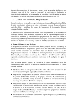 las que el protagonismo de las tutoras y tutores y de las propias familias sea tan
relevante como el de los “expertos externos”, y participativos, facilitando la
intervención de las familias en la elaboración de materiales y en el desarrollo de talleres
o de acciones formativas puntuales, como enseñar juegos, contar cuentos, etc.

    -   La tutoría como coordinación del equipo docente.

La participación, en su caso, de otros profesionales en el aula de Educación infantil debe
de estar coordinada y guiada por el tutor o tutora para asegurar el desarrollo de un
currículo global y establecer los cauces de intercambio de información (historia
personal, familiar y escolar)

El desarrollo de las funciones en este ámbito exige la organización de un calendario de
reuniones que tiene como momentos relevantes: el mes de septiembre para conocer la
situación del alumnado y contextualizar la programación, los meses de octubre o
noviembre y de febrero para realizar un intercambio y los finales de cada trimestre para
elaborar los informes de evaluación y adoptar las medidas de atención a la diversidad.

    Las actividades extracurriculares.
El programa de actividades extracurriculares, forma parte del Proyecto educativo y se
define anualmente en la Programación general anual. Las actividades extracurriculares
tienen carácter voluntario, se desarrollan fuera del horario lectivo y de las
Programaciones didácticas, y su finalidad es facilitar y favorecer el desarrollo integral
del alumnado, su inserción sociocultural y el uso del tiempo libre. Dichas actividades no
supondrán discriminación por cuestiones económicas o de cualquier tipo para el
alumnado.

Este programa permite integrar las iniciativas de otras instituciones como los
Ayuntamientos y las AMPAS. A la hora de formular el plan se ha de tener en cuenta
distintos criterios:

   El objetivo final es conseguir que todos los niños y las niñas se beneficien, del
    mismo pues contribuye al logro de las competencias básicas.
   El plan debe ser equilibrado en cuanto al desarrollo de las distintas dimensiones de
    la persona (actividades motoras y de juegos, artísticas, de comunicación y
    expresión, de desarrollo social), en cuanto al modelo de actividades (talleres y
    salidas) y en cuanto a su distribución temporal.
   El plan debe integrar las actividades esporádicas asociadas a fechas significativas (el
    16 de octubre, día mundial de la alimentación; el 17 de Octubre, día Internacional de
    la pobreza; el 20 de noviembre, día de los derechos del niño o la niña; el 31 de
    mayo, día de Castilla-La Mancha) o situaciones especiales (preparar una merienda,
    organizar una fiesta, salir al campo, ir al cine…).
   La incorporación de voluntarias y voluntarios al plan enriquece sus posibilidades y
    aumenta los compromisos.
 