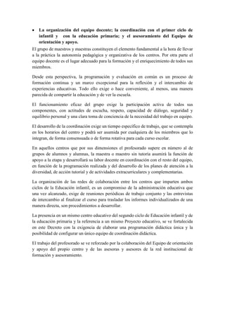 La organización del equipo docente; la coordinación con el primer ciclo de
   infantil y con la educación primaria; y el asesoramiento del Equipo de
   orientación y apoyo.
El grupo de maestros y maestras constituyen el elemento fundamental a la hora de llevar
a la práctica la autonomía pedagógica y organizativa de los centros. Por otra parte el
equipo docente es el lugar adecuado para la formación y el enriquecimiento de todos sus
miembros.

Desde esta perspectiva, la programación y evaluación en común es un proceso de
formación continua y un marco excepcional para la reflexión y el intercambio de
experiencias educativas. Todo ello exige o hace conveniente, al menos, una manera
parecida de compartir la educación y de ver la escuela.

El funcionamiento eficaz del grupo exige la participación activa de todos sus
componentes, con actitudes de escucha, respeto, capacidad de diálogo, seguridad y
equilibrio personal y una clara toma de conciencia de la necesidad del trabajo en equipo.

El desarrollo de la coordinación exige un tiempo específico de trabajo, que se contempla
en los horarios del centro y podrá ser asumida por cualquiera de los miembros que lo
integran, de forma consensuada o de forma rotativa para cada curso escolar.

En aquellos centros que por sus dimensiones el profesorado supere en número al de
grupos de alumnos y alumnas, la maestra o maestro sin tutoría asumirá la función de
apoyo a la etapa y desarrollará su labor docente en coordinación con el resto del equipo,
en función de la programación realizada y del desarrollo de los planes de atención a la
diversidad, de acción tutorial y de actividades extracurriculares y complementarias.

La organización de las redes de colaboración entre los centros que imparten ambos
ciclos de la Educación infantil, es un compromiso de la administración educativa que
una vez alcanzado, exige de reuniones periódicas de trabajo conjunto y las entrevistas
de intercambio al finalizar el curso para trasladar los informes individualizados de una
manera directa, son procedimientos a desarrollar.

La presencia en un mismo centro educativo del segundo ciclo de Educación infantil y de
la educación primaria y la referencia a un mismo Proyecto educativo, se ve fortalecida
en este Decreto con la exigencia de elaborar una programación didáctica única y la
posibilidad de configurar un único equipo de coordinación didáctica.

El trabajo del profesorado se ve reforzado por la colaboración del Equipo de orientación
y apoyo del propio centro y de las asesoras y asesores de la red institucional de
formación y asesoramiento.
 