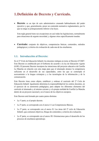 1. Definición de Decreto y Currículo.

    Decreto: es un tipo de acto administrativo emanado habitualmente del poder
    ejecutivo y que, generalmente, posee un contenido normativo reglamentario, por lo
    que su rango es jerárquicamente inferior a las leyes.

    Esta regla general tiene sus excepciones en casi todas las legislaciones, normalmente
    para situaciones de urgente necesidad, y algunas otras específicamente tasadas.



    Currículo: conjunto de objetivos, competencias básicas, contenidos, métodos
    pedagógicos y criterios de evaluación de cada una de las enseñanzas.



1.1. Introducción al Decreto:
En el 2º Ciclo de Educación Infantil, los docentes trabajan en torno al Decreto 67/2007.
Este Decreto es establecido por el Gobierno de acuerdo a la ley de Educación vigente
(LOE). El presente Decreto incorpora las intenciones del proyecto educativo de Castilla
La Mancha en relación con esta etapa para que el alumnado alcance la competencia
suficiente en el desarrollo de sus capacidades, entre las que se contempla el
acercamiento a la lengua extranjera y a las tecnologías de la información y de la
comunicación.

Este Decreto tiene como objeto, establecer y ordenar el currículo del 2º Ciclo de
Educación Infantil. Igualmente determina la responsabilidad de los centros docentes, en
el ejercicio de su autonomía pedagógica, para adaptar los diferentes elementos del
currículo al alumnado y al entorno cercano y a la propia realidad de Castilla La Mancha
dentro de un proyecto nacional y en el marco de los objetivos europeos.

Este Decreto está formado por cuatro partes distintas:

•   La 1ª parte, es el propio decreto.

•   La 2ª parte, se corresponde con el anexo I: Las Competencias Básicas.

•   La 3ª parte, se corresponde con el anexo II: Las áreas del 2º ciclo de Educación
    Infantil, que contienen objetivos, bloque de contenidos y criterios de evaluación.

•   La 4ª parte, se corresponde con el anexo III: Orientaciones para el desarrollo de los
    procesos de enseñanza-aprendizaje.
 