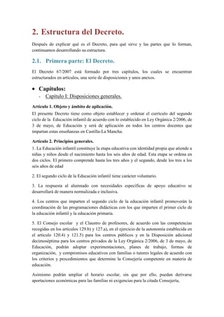 2. Estructura del Decreto.
Después de explicar qué es el Decreto, para qué sirve y las partes que lo forman,
continuamos desarrollando su estructura.

2.1. Primera parte: El Decreto.
El Decreto 67/2007 está formado por tres capítulos, los cuales se encuentran
estructurados en artículos, una serie de disposiciones y unos anexos.

   Capítulos:
   -   Capítulo I: Disposiciones generales.
Artículo 1. Objeto y ámbito de aplicación.
El presente Decreto tiene como objeto establecer y ordenar el currículo del segundo
ciclo de la Educación infantil de acuerdo con lo establecido en Ley Orgánica 2/2006, de
3 de mayo, de Educación y será de aplicación en todos los centros docentes que
impartan estas enseñanzas en Castilla-La Mancha.

Artículo 2. Principios generales.
1. La Educación infantil constituye la etapa educativa con identidad propia que atiende a
niñas y niños desde el nacimiento hasta los seis años de edad. Esta etapa se ordena en
dos ciclos. El primero comprende hasta los tres años y el segundo, desde los tres a los
seis años de edad

2. El segundo ciclo de la Educación infantil tiene carácter voluntario.

3. La respuesta al alumnado con necesidades específicas de apoyo educativo se
desarrollará de manera normalizada e inclusiva.

4. Los centros que imparten el segundo ciclo de la educación infantil promoverán la
coordinación de las programaciones didácticas con los que imparten el primer ciclo de
la educación infantil y la educación primaria.

5. El Consejo escolar y el Claustro de profesores, de acuerdo con las competencias
recogidas en los artículos 129.b) y 127.a), en el ejercicio de la autonomía establecida en
el artículo 120.4) y 121.5) para los centros públicos y en la Disposición adicional
decimoséptima para los centros privados de la Ley Orgánica 2/2006, de 3 de mayo, de
Educación, podrán adoptar experimentaciones, planes de trabajo, formas de
organización, y compromisos educativos con familias o tutores legales de acuerdo con
los criterios y procedimientos que determine la Consejería competente en materia de
educación.

Asimismo podrán ampliar el horario escolar, sin que por ello, puedan derivarse
aportaciones económicas para las familias ni exigencias para la citada Consejería,
 