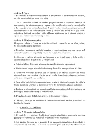 Artículo 3. Fines.
1. La finalidad de la Educación infantil es la de contribuir al desarrollo físico, afectivo,
social e intelectual de los niños y las niñas.

2. En la Educación infantil se atenderá progresivamente al desarrollo afectivo, al
movimiento y los hábitos de control corporal, a las manifestaciones de la comunicación
y del lenguaje, a las pautas elementales de convivencia y relación social, así como al
descubrimiento de las características físicas y sociales del medio en el que viven.
Además se facilitará que niñas y niños elaboren una imagen de sí mismos positiva y
equilibrada y adquieran autonomía personal.

Artículo 4. Objetivos generales.
El segundo ciclo de la Educación infantil contribuirá a desarrollar en las niñas y niños,
las capacidades que les permitan:

a. Descubrir y construir, a través de la acción, el conocimiento de su propio cuerpo y el
de los otros, actuar con seguridad y aprender a respetar las diferencias.

b. Observar y explorar el mundo que les rodea a través del juego y de la acción y
desarrollar actitudes de curiosidad y conservación.

c. Adquirir hábitos de higiene, alimentación, vestido, descanso y protección.

d. Construir una imagen ajustada de sí mismo y desarrollar las capacidades afectivas.

e. Establecer relaciones positivas con los iguales y los adultos; adquirir las pautas
elementales de convivencia y relación social; regular la conducta, así como ejercitarse
en la resolución pacífica de conflictos.

f. Desarrollar las habilidades comunicativas a través de distintos lenguajes, incluida la
lengua extranjera, y formas de expresión a través del movimiento, el gesto y el ritmo.

g. Iniciarse en el manejo de las herramientas lógico-matemáticas, la lecto-escritura y las
tecnologías de la información y la comunicación.

h. Descubrir el placer de la lectura a través de los cuentos y relatos.

i. Conocer y participar de forma activa en las manifestaciones sociales y culturales de
Castilla-La Mancha.

   - Capítulo II: Currículo.
Artículo 5. Elementos del currículo.
1. El currículo es el conjunto de objetivos, competencias básicas, contenidos, métodos
pedagógicos y criterios de evaluación de cada una de las enseñanzas.

2. Los centros docentes, en el ejercicio de su autonomía pedagógica, desarrollarán y
completarán el currículo. La concreción formará parte del Proyecto educativo de
 