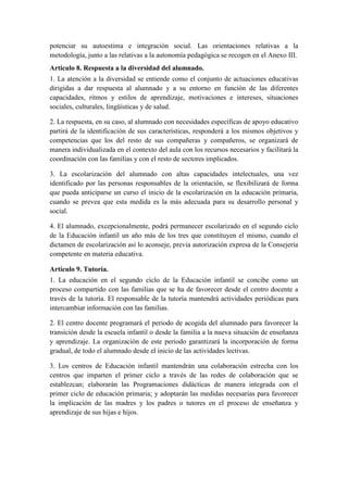 potenciar su autoestima e integración social. Las orientaciones relativas a la
metodología, junto a las relativas a la autonomía pedagógica se recogen en el Anexo III.
Artículo 8. Respuesta a la diversidad del alumnado.
1. La atención a la diversidad se entiende como el conjunto de actuaciones educativas
dirigidas a dar respuesta al alumnado y a su entorno en función de las diferentes
capacidades, ritmos y estilos de aprendizaje, motivaciones e intereses, situaciones
sociales, culturales, lingüísticas y de salud.

2. La respuesta, en su caso, al alumnado con necesidades específicas de apoyo educativo
partirá de la identificación de sus características, responderá a los mismos objetivos y
competencias que los del resto de sus compañeras y compañeros, se organizará de
manera individualizada en el contexto del aula con los recursos necesarios y facilitará la
coordinación con las familias y con el resto de sectores implicados.

3. La escolarización del alumnado con altas capacidades intelectuales, una vez
identificado por las personas responsables de la orientación, se flexibilizará de forma
que pueda anticiparse un curso el inicio de la escolarización en la educación primaria,
cuando se prevea que esta medida es la más adecuada para su desarrollo personal y
social.

4. El alumnado, excepcionalmente, podrá permanecer escolarizado en el segundo ciclo
de la Educación infantil un año más de los tres que constituyen el mismo, cuando el
dictamen de escolarización así lo aconseje, previa autorización expresa de la Consejería
competente en materia educativa.

Artículo 9. Tutoría.
1. La educación en el segundo ciclo de la Educación infantil se concibe como un
proceso compartido con las familias que se ha de favorecer desde el centro docente a
través de la tutoría. El responsable de la tutoría mantendrá actividades periódicas para
intercambiar información con las familias.

2. El centro docente programará el periodo de acogida del alumnado para favorecer la
transición desde la escuela infantil o desde la familia a la nueva situación de enseñanza
y aprendizaje. La organización de este periodo garantizará la incorporación de forma
gradual, de todo el alumnado desde el inicio de las actividades lectivas.

3. Los centros de Educación infantil mantendrán una colaboración estrecha con los
centros que imparten el primer ciclo a través de las redes de colaboración que se
establezcan; elaborarán las Programaciones didácticas de manera integrada con el
primer ciclo de educación primaria; y adoptarán las medidas necesarias para favorecer
la implicación de las madres y los padres o tutores en el proceso de enseñanza y
aprendizaje de sus hijas e hijos.
 