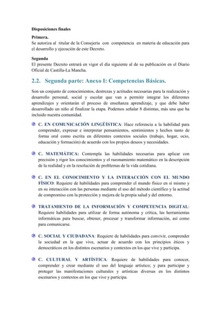 Disposiciones finales
Primera.
Se autoriza al titular de la Consejería con competencia en materia de educación para
el desarrollo y ejecución de este Decreto.

Segunda
El presente Decreto entrará en vigor el día siguiente al de su publicación en el Diario
Oficial de Castilla-La Mancha.

2.2. Segunda parte: Anexo I: Competencias Básicas.
Son un conjunto de conocimientos, destrezas y actitudes necesarias para la realización y
desarrollo personal, social y escolar que van a permitir integrar los diferentes
aprendizajes y orientarán el proceso de enseñanza aprendizaje, y que debe haber
desarrollado un niño al finalizar la etapa. Podemos señalar 8 distintas, más una que ha
incluido nuestra comunidad.

   C. EN COMUNICACIÓN LINGÜÍSTICA: Hace referencia a la habilidad para
   comprender, expresar e interpretar pensamientos, sentimientos y hechos tanto de
   forma oral como escrita en diferentes contextos sociales (trabajo, hogar, ocio,
   educación y formación) de acuerdo con los propios deseos y necesidades.

   C. MATEMÁTICA: Contempla las habilidades necesarias para aplicar con
   precisión y rigor los conocimientos y el razonamiento matemático en la descripción
   de la realidad y en la resolución de problemas de la vida cotidiana.

   C. EN EL CONOCIMIENTO Y LA INTERACCIÓN CON EL MUNDO
   FÍSICO: Requiere de habilidades para comprender el mundo físico en sí mismo y
   en su interacción con las personas mediante el uso del método científico y la actitud
   de compromiso con la protección y mejora de la propia salud y del entorno.

   TRATAMIENTO DE LA INFORMACIÓN Y COMPETENCIA DIGITAL:
   Requiere habilidades para utilizar de forma autónoma y crítica, las herramientas
   informáticas para buscar, obtener, procesar y transformar información, así como
   para comunicarse.

   C. SOCIAL Y CIUDADANA: Requiere de habilidades para convivir, comprender
   la sociedad en la que vive, actuar de acuerdo con los principios éticos y
   democráticos en los distintos escenarios y contextos en los que vive y participa.

   C. CULTURAL Y ARTÍSTICA: Requiere de habilidades para conocer,
   comprender y crear mediante el uso del lenguaje artístico; y para participar y
   proteger las manifestaciones culturales y artísticas diversas en los distintos
   escenarios y contextos en los que vive y participa.
 