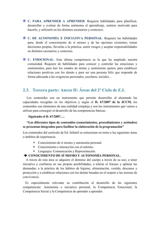 C. PARA APRENDER A APRENDER: Requiere habilidades para planificar,
   desarrollar y evaluar de forma autónoma el aprendizaje, sentirse motivado para
   hacerlo, y utilizarlo en los distintos escenarios y contextos.

   C. DE AUTONOMÍA E INICIATIVA PERSONAL: Requiere las habilidades
   para, desde el conocimiento de sí mismo y de las opciones existentes, tomar
   decisiones propias, llevarlas a la práctica, sumir riesgos y aceptar responsabilidades
   en distintos escenarios y contextos.

   C. EMOCIONAL: Esta última competencia es la que ha ampliado nuestra
   comunidad. Requiere de habilidades para conocer y controlar las emociones y
   sentimientos, para leer los estados de ánimo y sentimiento ajenos, para establecer
   relaciones positivas con los demás y para ser una persona feliz que responde de
   forma adecuada a las exigencias personales, escolares, sociales…



2.3. Tercera parte: Anexo II: Áreas del 2º Ciclo de E.I.
   Los contenidos son un instrumento que permite desarrollar al alumnado las
capacidades recogidas en los objetivos y según el D. 67/2007 de la JCCM, los
contenidos son elementos de una realidad compleja y son los instrumentos que vamos a
utilizar para conseguir el desarrollo de las competencias básicas.
    Siguiendo el D. 67/2007….
   “Los diferentes tipos de contenidos (conocimientos, procedimientos y actitudes)
se presentan integrados para facilitar la elaboración de la programación”
Los contenidos del currículo de Ed. Infantil se estructuran en torno a las siguientes áreas
o ámbitos de experiencia:
          Conocimiento de sí mismo y autonomía personal.
          Conocimiento e interacción con el entorno.
          Lenguajes: Comunicación y Representación.
  CONOCIMIENTO DE SÍ MISMO Y AUTONOMÍA PERSONAL.
   A través de esta área se adquiere el dominio del cuerpo a través de su uso; a tener
iniciativa y confianza en sus propias posibilidades; a tolerar el fracaso y aplazar las
demandas; a la práctica de los hábitos de higiene, alimentación, vestido, descanso y
protección y a establecer relaciones con los demás basadas en el respeto a las normas de
convivencia.
  Es especialmente relevante su contribución al desarrollo de las siguientes
competencias: Autonomía e iniciativa personal, la Competencia Emocional, la
Competencia Social y la Competencia de aprender a aprender.
 