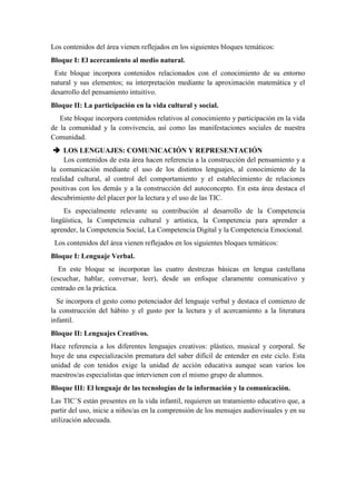 Los contenidos del área vienen reflejados en los siguientes bloques temáticos:
Bloque I: El acercamiento al medio natural.
 Este bloque incorpora contenidos relacionados con el conocimiento de su entorno
natural y sus elementos; su interpretación mediante la aproximación matemática y el
desarrollo del pensamiento intuitivo.
Bloque II: La participación en la vida cultural y social.
   Este bloque incorpora contenidos relativos al conocimiento y participación en la vida
de la comunidad y la convivencia, así como las manifestaciones sociales de nuestra
Comunidad.
  LOS LENGUAJES: COMUNICACIÓN Y REPRESENTACIÓN
     Los contenidos de esta área hacen referencia a la construcción del pensamiento y a
la comunicación mediante el uso de los distintos lenguajes, al conocimiento de la
realidad cultural, al control del comportamiento y el establecimiento de relaciones
positivas con los demás y a la construcción del autoconcepto. En esta área destaca el
descubrimiento del placer por la lectura y el uso de las TIC.
    Es especialmente relevante su contribución al desarrollo de la Competencia
lingüística, la Competencia cultural y artística, la Competencia para aprender a
aprender, la Competencia Social, La Competencia Digital y la Competencia Emocional.
 Los contenidos del área vienen reflejados en los siguientes bloques temáticos:
Bloque I: Lenguaje Verbal.
   En este bloque se incorporan las cuatro destrezas básicas en lengua castellana
(escuchar, hablar, conversar, leer), desde un enfoque claramente comunicativo y
centrado en la práctica.
  Se incorpora el gesto como potenciador del lenguaje verbal y destaca el comienzo de
la construcción del hábito y el gusto por la lectura y el acercamiento a la literatura
infantil.
Bloque II: Lenguajes Creativos.
Hace referencia a los diferentes lenguajes creativos: plástico, musical y corporal. Se
huye de una especialización prematura del saber difícil de entender en este ciclo. Esta
unidad de con tenidos exige la unidad de acción educativa aunque sean varios los
maestros/as especialistas que intervienen con el mismo grupo de alumnos.
Bloque III: El lenguaje de las tecnologías de la información y la comunicación.
Las TIC`S están presentes en la vida infantil, requieren un tratamiento educativo que, a
partir del uso, inicie a niños/as en la comprensión de los mensajes audiovisuales y en su
utilización adecuada.
 