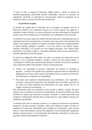 A través de ella, el equipo de Educación infantil ajusta y orienta el proceso de
enseñanza-aprendizaje, previniendo posibles dificultades, favorece los procesos de
maduración, desarrolla su capacidad de autovaloración, facilita la aceptación de un
sistema de valores y permite una adecuada socialización.

    -   El periodo de acogida.

El periodo de acogida para el alumnado que se incorpora al segundo ciclo de la
Educación infantil es un componente básico de la acción tutorial. Sus objetivos y
contenidos exigen el diseño y la toma de decisiones, por parte del equipo de Educación
infantil, sobre las actividades que va a desarrollar con el alumnado y con las familias.

La entrada en la escuela supone un cambio relevante tanto para el alumnado que tiene la
experiencia previa de escolarización en el primer ciclo como para el que procede de la
familia, pues implica la salida de un mundo, el familiar, donde tiene un papel definido,
se siente aceptado, protegido y querido, y en el que mueve en un espacio seguro,
conocido, previsible y de acuerdo con unos códigos conocidos. Este cambio afecta
igualmente a las madres y padres y a la propia institución escolar, de sus expectativas y
actitudes dependerá el éxito del proceso.

El periodo de adaptación debe incluir, por tanto, un conjunto de actuaciones con la
familia y con el alumnado dirigidas a aceptar y resolver de una manera natural y
normalizada el conflicto que necesariamente produce el cambio. En el caso de la familia
estas actuaciones deben estar dirigidas a ofrecer orientaciones para:

   Asumir con naturalidad el proceso, reduciendo los temores, la ansiedad, la
    angustia… creando en los padres unas expectativas positivas hacia la capacidad de
    adaptación de sus hijos e hijas, hacia la trascendencia de este momento en el proceso
    de socialización y en general, en el aprendizaje.
   Dar pautas para mantener comportamientos que contribuyan a dar seguridad y
    confianza, y prevenir las actuaciones más adecuadas ante las posibles reacciones de
    los niños y las niñas (problemas de alimentación, de sueño, intentos de no ir al
    colegio, retroceso en la autonomía… ).
Esta información puede ser anticipada en una reunión a celebrar a finales del curso
anterior una vez concluido el proceso de escolarización. Se trata de establecer un clima
favorable de relación que favorezca la acogida. Asimismo, se puede aprovechar para
completar la información relevante para el propio proceso y para adaptar el proceso de
enseñanza y aprendizaje. .

A comienzo del curso se concreta el proceso y se organiza el proceso de acercamiento
progresivo a la nueva situación, mediante visitas con la familia al colegio y al aula y el
calendario de entrevistas individuales para completar la información y para conocer
cómo se viene desarrollando el proceso de adaptación. Esta actividad debe organizarse
durante el periodo previo a la incorporación del alumnado, enlazando las visitas para
que todos sientan la proximidad de su familia.
 