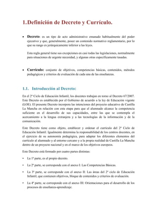1. Definición de Decreto y Currículo.

   Decreto: es un tipo de acto administrativo emanado habitualmente del poder
    ejecutivo y que, generalmente, posee un contenido normativo reglamentario, por lo
    que su rango es jerárquicamente inferior a las leyes.

    Esta regla general tiene sus excepciones en casi todas las legislaciones, normalmente
    para situaciones de urgente necesidad, y algunas otras específicamente tasadas.



   Currículo: conjunto de objetivos, competencias básicas, contenidos, métodos
    pedagógicos y criterios de evaluación de cada una de las enseñanzas.



1.1. Introducción al Decreto:
En el 2º Ciclo de Educación Infantil, los docentes trabajan en torno al Decreto 67/2007.
Este Decreto es establecido por el Gobierno de acuerdo a la ley de Educación vigente
(LOE). El presente Decreto incorpora las intenciones del proyecto educativo de Castilla
La Mancha en relación con esta etapa para que el alumnado alcance la competencia
suficiente en el desarrollo de sus capacidades, entre las que se contempla el
acercamiento a la lengua extranjera y a las tecnologías de la información y de la
comunicación.

Este Decreto tiene como objeto, establecer y ordenar el currículo del 2º Ciclo de
Educación Infantil. Igualmente determina la responsabilidad de los centros docentes, en
el ejercicio de su autonomía pedagógica, para adaptar los diferentes elementos del
currículo al alumnado y al entorno cercano y a la propia realidad de Castilla La Mancha
dentro de un proyecto nacional y en el marco de los objetivos europeos.

Este Decreto está formado por cuatro partes distintas:

•   La 1ª parte, es el propio decreto.

•   La 2ª parte, se corresponde con el anexo I: Las Competencias Básicas.

•   La 3ª parte, se corresponde con el anexo II: Las áreas del 2º ciclo de Educación
    Infantil, que contienen objetivos, bloque de contenidos y criterios de evaluación.

•   La 4ª parte, se corresponde con el anexo III: Orientaciones para el desarrollo de los
    procesos de enseñanza-aprendizaje.
 