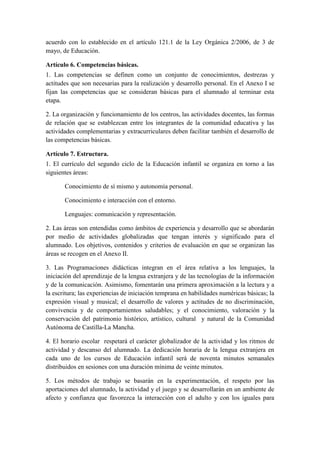 acuerdo con lo establecido en el artículo 121.1 de la Ley Orgánica 2/2006, de 3 de
mayo, de Educación.

Artículo 6. Competencias básicas.
1. Las competencias se definen como un conjunto de conocimientos, destrezas y
actitudes que son necesarias para la realización y desarrollo personal. En el Anexo I se
fijan las competencias que se consideran básicas para el alumnado al terminar esta
etapa.

2. La organización y funcionamiento de los centros, las actividades docentes, las formas
de relación que se establezcan entre los integrantes de la comunidad educativa y las
actividades complementarias y extracurriculares deben facilitar también el desarrollo de
las competencias básicas.

Artículo 7. Estructura.
1. El currículo del segundo ciclo de la Educación infantil se organiza en torno a las
siguientes áreas:

       Conocimiento de sí mismo y autonomía personal.

       Conocimiento e interacción con el entorno.

       Lenguajes: comunicación y representación.

2. Las áreas son entendidas como ámbitos de experiencia y desarrollo que se abordarán
por medio de actividades globalizadas que tengan interés y significado para el
alumnado. Los objetivos, contenidos y criterios de evaluación en que se organizan las
áreas se recogen en el Anexo II.

3. Las Programaciones didácticas integran en el área relativa a los lenguajes, la
iniciación del aprendizaje de la lengua extranjera y de las tecnologías de la información
y de la comunicación. Asimismo, fomentarán una primera aproximación a la lectura y a
la escritura; las experiencias de iniciación temprana en habilidades numéricas básicas; la
expresión visual y musical; el desarrollo de valores y actitudes de no discriminación,
convivencia y de comportamientos saludables; y el conocimiento, valoración y la
conservación del patrimonio histórico, artístico, cultural y natural de la Comunidad
Autónoma de Castilla-La Mancha.

4. El horario escolar respetará el carácter globalizador de la actividad y los ritmos de
actividad y descanso del alumnado. La dedicación horaria de la lengua extranjera en
cada uno de los cursos de Educación infantil será de noventa minutos semanales
distribuidos en sesiones con una duración mínima de veinte minutos.

5. Los métodos de trabajo se basarán en la experimentación, el respeto por las
aportaciones del alumnado, la actividad y el juego y se desarrollarán en un ambiente de
afecto y confianza que favorezca la interacción con el adulto y con los iguales para
 
