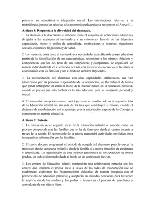 potenciar su autoestima e integración social. Las orientaciones relativas a la
metodología, junto a las relativas a la autonomía pedagógica se recogen en el Anexo III.
Artículo 8. Respuesta a la diversidad del alumnado.
1. La atención a la diversidad se entiende como el conjunto de actuaciones educativas
dirigidas a dar respuesta al alumnado y a su entorno en función de las diferentes
capacidades, ritmos y estilos de aprendizaje, motivaciones e intereses, situaciones
sociales, culturales, lingüísticas y de salud.

2. La respuesta, en su caso, al alumnado con necesidades específicas de apoyo educativo
partirá de la identificación de sus características, responderá a los mismos objetivos y
competencias que los del resto de sus compañeras y compañeros, se organizará de
manera individualizada en el contexto del aula con los recursos necesarios y facilitará la
coordinación con las familias y con el resto de sectores implicados.

3. La escolarización del alumnado con altas capacidades intelectuales, una vez
identificado por las personas responsables de la orientación, se flexibilizará de forma
que pueda anticiparse un curso el inicio de la escolarización en la educación primaria,
cuando se prevea que esta medida es la más adecuada para su desarrollo personal y
social.

4. El alumnado, excepcionalmente, podrá permanecer escolarizado en el segundo ciclo
de la Educación infantil un año más de los tres que constituyen el mismo, cuando el
dictamen de escolarización así lo aconseje, previa autorización expresa de la Consejería
competente en materia educativa.

Artículo 9. Tutoría.
1. La educación en el segundo ciclo de la Educación infantil se concibe como un
proceso compartido con las familias que se ha de favorecer desde el centro docente a
través de la tutoría. El responsable de la tutoría mantendrá actividades periódicas para
intercambiar información con las familias.

2. El centro docente programará el periodo de acogida del alumnado para favorecer la
transición desde la escuela infantil o desde la familia a la nueva situación de enseñanza
y aprendizaje. La organización de este periodo garantizará la incorporación de forma
gradual, de todo el alumnado desde el inicio de las actividades lectivas.

3. Los centros de Educación infantil mantendrán una colaboración estrecha con los
centros que imparten el primer ciclo a través de las redes de colaboración que se
establezcan; elaborarán las Programaciones didácticas de manera integrada con el
primer ciclo de educación primaria; y adoptarán las medidas necesarias para favorecer
la implicación de las madres y los padres o tutores en el proceso de enseñanza y
aprendizaje de sus hijas e hijos.
 