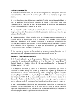 Artículo 10. Evaluación.
1. La evaluación en esta etapa será global, continua y formativa para ajustar la ayuda a
las características individuales de los niños y las niñas en los momentos en que fuera
precisa.

2. La evaluación en este ciclo servirá para identificar los aprendizajes adquiridos, el
nivel de desarrollo alcanzado en las competencias básicas en función del ritmo y las
características de cada niña y niño. A estos efectos, se utilizarán los criterios de
evaluación establecidos en cada una de las áreas.

3. Las entrevistas con las familias, la observación directa y sistemática y el análisis de
las producciones del alumnado constituirán las principales técnicas de evaluación que
utilizará el profesorado.

4. Las Programaciones didácticas incluirán las previsiones necesarias para garantizar la
recogida inicial de información sobre el alumnado y su contexto, la información
periódica y sistemática a las familias y definirán el modelo de informe que será
utilizado. Estos informes describirán el nivel de competencia alcanzado por el alumnado
en el desarrollo de las capacidades a través del procedimiento que determine la
Consejería competente en materia de educación

5. Las maestras y maestros evaluarán, junto a las competencias alcanzadas por el
alumnado, la propia práctica en los términos que determine la normativa.

Artículo 11. Autonomía de los centros.
1. El Proyecto educativo y las Programaciones didácticas desarrollan la autonomía
pedagógica de acuerdo con lo establecido en el en el artículo 115 y en el Título V,
Capítulo II de la Ley Orgánica 2/2006, de 3 de mayo, de Educación, y en el artículo 17
del Real Decreto 1636/ 2006.

2. El Proyecto educativo de centro es el documento programático que define la
identidad del centro, recoge los valores, y establece los objetivos y prioridades en
coherencia con el contexto socioeconómico y con los principios y objetivos recogidos
en la Ley Orgánica 8/1985, de 3 de julio, Reguladora del Derecho a la Educación, en la
Ley Orgánica 2/2006, de 3 de mayo, de Educación y en la normativa propia de la
Comunidad Autónoma de Castilla-La Mancha. Los centros que impartan enseñanzas
correspondientes a más de una etapa educativa elaborarán un único proyecto educativo.

3. Las Programaciones didácticas son instrumentos específicos de planificación,
desarrollo y evaluación de cada una de las áreas del currículo y en ellas se concretan
objetivos, competencias básicas, contenidos, los diferentes elementos que componen la
metodología y los criterios y procedimientos de evaluación.
 