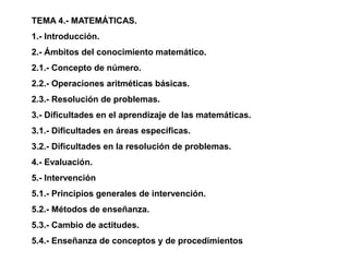 TEMA 4.- MATEMÁTICAS.
1.- Introducción.
2.- Ámbitos del conocimiento matemático.
2.1.- Concepto de número.
2.2.- Operaciones aritméticas básicas.
2.3.- Resolución de problemas.
3.- Dificultades en el aprendizaje de las matemáticas.
3.1.- Dificultades en áreas específicas.
3.2.- Dificultades en la resolución de problemas.
4.- Evaluación.
5.- Intervención
5.1.- Principios generales de intervención.
5.2.- Métodos de enseñanza.
5.3.- Cambio de actitudes.
5.4.- Enseñanza de conceptos y de procedimientos
 