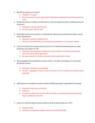 1. Que OSI se asocia con un router?
            Respuesta : la capa 3
            Por qué: porque es en esa capa donde trabajando los dispotivos que intercomunican las
            redes
2. Quétipo de antena se utilizan normalmente en el sitio principal para ofrecer múltiples puntos de
   transición?
            Respuesta :antena omnidireccional
            Por qué: ofrece 360° de señal

3. ¿Qué debe hacerse para convertir un ordenador de sobremesa de conexión por cable a una de
   acceso inalámbrico?
           Respuesta :cambiar la tarjeta de red
           Por qué: así le colocaremos una tarjeta de red inalámbrica o si se desea 2 tarjetas

4. ¿Cuál es la función de la capa de acceso de Cisco en el modelointernetworking de tres capas
   jerárquicas de conexión en red?
           Respuesta :Para alimentar el tráfico en la red, control de la entrada, y proporcionar
           otros servicios de última generación
           Por qué: es desde ahí donde se conecta la red se podría decir la base.

5. ¿Qué topologías de red inalámbrica constan de dos o más BSS conectadas por un sistema de
   distribución común?

            Respuesta :Infraestructura extendida
            Por qué: si agregamos más ap y este se conecta a la red se volvería una infraestructura
            extendida




6. ¿Qué factores se consideran cuando se diseña la WLAN que provee capacidades de roaming?

            Respuesta :Esquema ip consistente
            Cobertura
            Por qué: la ip debe estar durante toda la conexión y la cobertura para que esta pueda
            llegar a donde el usuario este



7. ¿Cuál es el acrónimo dado al área de cobertura de RF proporcionada por un AP?

            Respuesta :BSS
            Por qué: es un grupo de cualquier número de estaciones (STAs)
 