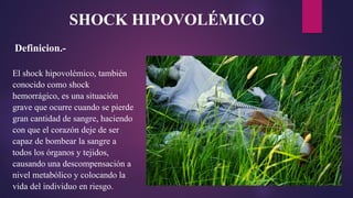 Definicion.-
El shock hipovolémico, también
conocido como shock
hemorrágico, es una situación
grave que ocurre cuando se pierde
gran cantidad de sangre, haciendo
con que el corazón deje de ser
capaz de bombear la sangre a
todos los órganos y tejidos,
causando una descompensación a
nivel metabólico y colocando la
vida del individuo en riesgo.
SHOCK HIPOVOLÉMICO
 