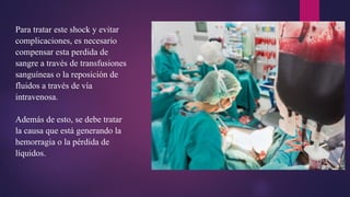 Para tratar este shock y evitar
complicaciones, es necesario
compensar esta perdida de
sangre a través de transfusiones
sanguíneas o la reposición de
fluidos a través de vía
intravenosa.
Además de esto, se debe tratar
la causa que está generando la
hemorragia o la pérdida de
líquidos.
 