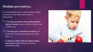 Medidas preventivas.-
Es recomendable tener en cuenta ciertas medidas
preventivas, sobre todo con los niños y
adolescentes.
 1. No dejes al alcance de los más pequeños
objetos cortantes como cuchillos, tijeras, cúter
o estilete, etc.
 2. No dejes que se introduzcan objetos por
los orificios naturales del organismo (nariz,
oídos…).
• 3. Tanto los niños como los adultos deben
usar casco cuando montes en bicicleta,
monopatín o patín.
 