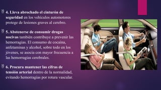  4. Lleva abrochado el cinturón de
seguridad en los vehículos automotores
protege de lesiones graves al cerebro.
 5. Abstenerse de consumir drogas
nocivas también contribuye a prevenir las
hemorragias. El consumo de cocaína,
anfetaminas y alcohol, sobre todo en los
jóvenes, se asocia con mayor frecuencia a
las hemorragias cerebrales.
 6. Procura mantener las cifras de
tensión arterial dentro de la normalidad,
evitando hemorragias por rotura vascular.
 