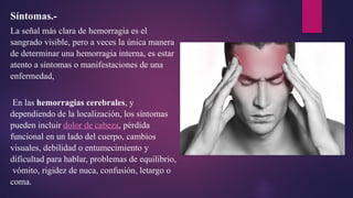 Síntomas.-
La señal más clara de hemorragia es el
sangrado visible, pero a veces la única manera
de determinar una hemorragia interna, es estar
atento a síntomas o manifestaciones de una
enfermedad,
En las hemorragias cerebrales, y
dependiendo de la localización, los síntomas
pueden incluir dolor de cabeza, pérdida
funcional en un lado del cuerpo, cambios
visuales, debilidad o entumecimiento y
dificultad para hablar, problemas de equilibrio,
vómito, rigidez de nuca, confusión, letargo o
coma.
 