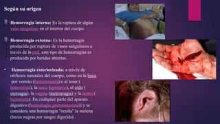 Según su origen
 Hemorragia interna: Es la ruptura de algún
vaso sanguíneo en el interior del cuerpo.
 Hemorragia externa: Es la hemorragia
producida por ruptura de vasos sanguíneos a
través de la piel, este tipo de hemorragias es
producida por heridas abiertas.
• Hemorragia exteriorizada: a través de
orificios naturales del cuerpo, como en la boca
por vomito (hematemesis) o al toser (
hemoptisis), la nariz (epistaxis), el oído (
otorragia), la vagina (metrorragia) y la uretra (
hematuria). En cualquier parte del aparato
digestivo (hemorragia gastrointestinal) y se
considera una hemorragía "oculta" la melena
(heces negras por sangre digerida) .
 