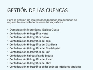 GESTIÓN DE LAS CUENCAS
Para la gestión de los recursos hídricos las cuencas se
organizan en confederaciones hidrográficas.
• Demarcación hidrológica Galicia Costa
• Confederación Hidrográfica Norte
• Confederación Hidrográfica Duero
• Confederación Hidrográfica del Tajo
• Confederación Hidrográfica del Guadiana
• Confederación Hidrográfica del Guadalquivir
• Confederación Hidrográfica del Sur
• Confederación hidrográfica de Segura
• Confederación Hidrográfica del Jucar
• Confederación Hidrográfica del Ebro
• Confederación Hidrográfica de las cuencas interiores catalanas
 