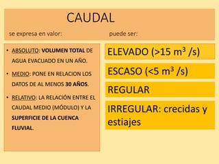CAUDAL
se expresa en valor: puede ser:
• ABSOLUTO: VOLUMEN TOTAL DE
AGUA EVACUADO EN UN AÑO.
• MEDIO: PONE EN RELACION LOS
DATOS DE AL MENOS 30 AÑOS.
• RELATIVO: LA RELACIÓN ENTRE EL
CAUDAL MEDIO (MÓDULO) Y LA
SUPERFICIE DE LA CUENCA
FLUVIAL.
ELEVADO (>15 m3 /s)
ESCASO (<5 m3 /s)
REGULAR
IRREGULAR: crecidas y
estiajes
 