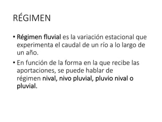 RÉGIMEN
• Régimen fluvial es la variación estacional que
experimenta el caudal de un río a lo largo de
un año.
• En función de la forma en la que recibe las
aportaciones, se puede hablar de
régimen nival, nivo pluvial, pluvio nival o
pluvial.
 