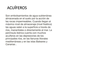 Son embolsamientos de agua subterránea
almacenada en el suelo por la acción de
las rocas impermeables. Cuando llegan al
máximo nivel de almacenaje (nivel freático)
las aguas salen a la superficie a través de
ríos, manantiales o directamente al mar. La
península ibérica cuenta con muchos
acuíferos en las depresiones de los
principales ríos, en las llanuras litorales
mediterráneas y en las islas Baleares y
Canarias .
ACUÍFEROS
 