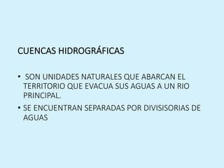 CUENCAS HIDROGRÁFICAS
• SON UNIDADES NATURALES QUE ABARCAN EL
TERRITORIO QUE EVACUA SUS AGUAS A UN RIO
PRINCIPAL.
• SE ENCUENTRAN SEPARADAS POR DIVISISORIAS DE
AGUAS
 