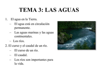 TEMA 3: LAS AGUAS
1. El agua en la Tierra.
– El agua está en circulación
permanente.
– Las aguas marinas y las aguas
continentales.
– Los ríos.
2. El curso y el caudal de un río.
– El curso de un río.
– El caudal.
– Los ríos son importantes para
la vida.
 