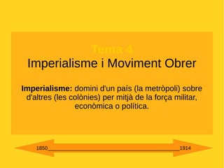 Tema 4
Imperialisme i Moviment Obrer
Imperialisme: domini d'un país (la metròpoli) sobre
d'altres (les colònies) per mitjà de la força militar,
econòmica o política.
1850_______________________________________________1914
 