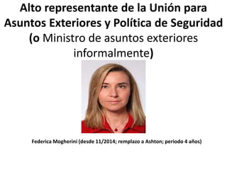 Alto representante de la Unión para
Asuntos Exteriores y Política de Seguridad
(o Ministro de asuntos exteriores
informalmente)
Federica Mogherini (desde 11/2014; remplazo a Ashton; periodo 4 años)
 