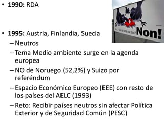 • 1990: RDA
• 1995: Austria, Finlandia, Suecia
–Neutros
–Tema Medio ambiente surge en la agenda
europea
–NO de Noruego (52,2%) y Suizo por
referéndum
–Espacio Económico Europeo (EEE) con resto de
los países del AELC (1993)
–Reto: Recibir países neutros sin afectar Política
Exterior y de Seguridad Común (PESC)
 
