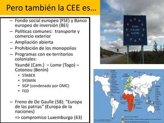 Pero también la CEE es…
– Fondo social europeo (FSE) y Banco
europeo de inversión (BEI)
– Políticas comunes: transporte y
comercio exterior
– Ampliación abierta
– Prohibición de los monopolios
– Programas con ex-territorios
coloniales:
Yaundé (Cam.) – Lome (Togo) –
Cotonou (Benín)
• STABEX
• SYSMIN
• SGP (condenado por OMC)
• FED
– Freno de De Gaulle (58): “Europa
de las patrias” (Europa de la
naciones)
=> compromiso Luxemburgo (63)
 