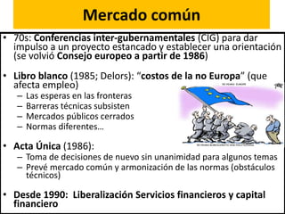 Mercado común
• 70s: Conferencias inter-gubernamentales (CIG) para dar
impulso a un proyecto estancado y establecer una orientación
(se volvió Consejo europeo a partir de 1986)
• Libro blanco (1985; Delors): “costos de la no Europa” (que
afecta empleo)
– Las esperas en las fronteras
– Barreras técnicas subsisten
– Mercados públicos cerrados
– Normas diferentes…
• Acta Única (1986):
– Toma de decisiones de nuevo sin unanimidad para algunos temas
– Prevé mercado común y armonización de las normas (obstáculos
técnicos)
• Desde 1990: Liberalización Servicios financieros y capital
financiero
 