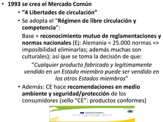 • 1993 se crea el Mercado Común
• “4 Libertades de circulación”
• Se adopta el “Régimen de libre circulación y
competencia”:
Base = reconocimiento mutuo de reglamentaciones y
normas nacionales (Ej: Alemania = 25.000 normas =>
imposibilidad eliminarlas; además muchas son
culturales); así que se toma la decisión de que:
“Cualquier producto fabricado y legítimamente
vendido en un Estado miembro puede ser vendido en
los otros Estados miembros”
• Además: CE hace recomendaciones en medio
ambiente y seguridad/protección de los
consumidores (sello “CE”: productos conformes)
 