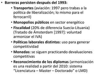 • Barreras persisten después del 1993:
• Transportes (aviación: 1997 pero trabas a la
política de liberalización; lo mismo para el
ferrocarril)
• Monopolios públicos en sector energético
• Fiscalidad (20% de diferencia Suecia-Lituania)
(Tratado de Ámsterdam [1997]: voluntad
armonizar el IVA)
• Políticas laborales distintas: uso para generar
competitividad
• Monedas: se siguen practicando devaluaciones
competitivas
• Reconocimiento de los diplomas (armonización
es una realidad a partir del 2010: sistema
“Licenciatura – Master – Doctorado” o LMD)
 