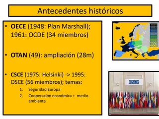 Antecedentes históricos
• OECE (1948: Plan Marshall);
1961: OCDE (34 miembros)
• OTAN (49): ampliación (28m)
• CSCE (1975: Helsinki) -> 1995:
OSCE (56 miembros); temas:
1. Seguridad Europa
2. Cooperación económica + medio
ambiente
 
