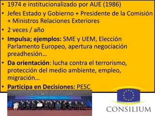 • 1974 e institucionalizado por AUE (1986)
• Jefes Estado y Gobierno + Presidente de la Comisión
+ Ministros Relaciones Exteriores
• 2 veces / año
• Impulsa; ejemplos: SME y UEM, Elección
Parlamento Europeo, apertura negociación
preadhesión…
• Da orientación: lucha contra el terrorismo,
protección del medio ambiente, empleo,
migración…
• Participa en Decisiones: PESC
 